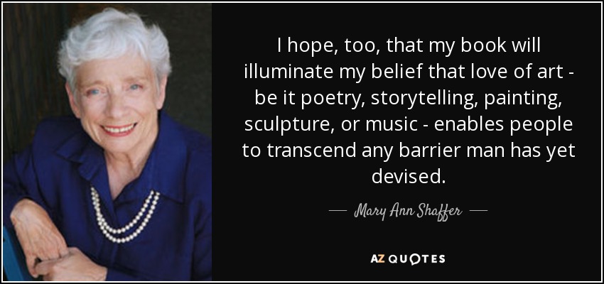 I hope, too, that my book will illuminate my belief that love of art - be it poetry, storytelling, painting, sculpture, or music - enables people to transcend any barrier man has yet devised. - Mary Ann Shaffer