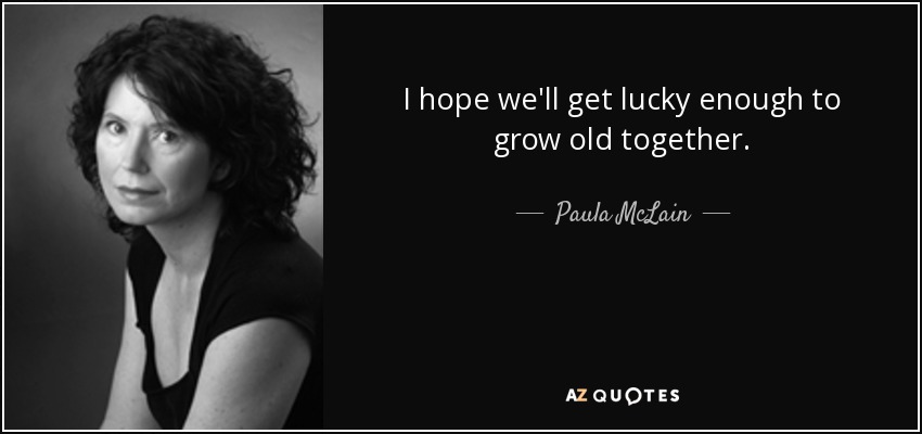 I hope we'll get lucky enough to grow old together. - Paula McLain