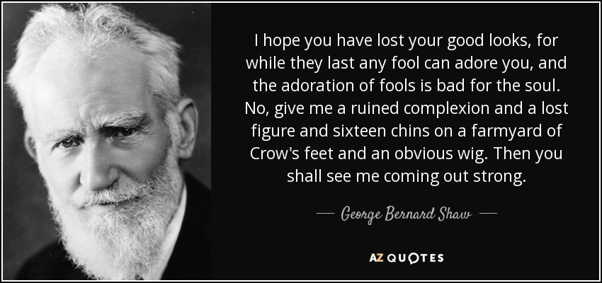 I hope you have lost your good looks, for while they last any fool can adore you, and the adoration of fools is bad for the soul. No, give me a ruined complexion and a lost figure and sixteen chins on a farmyard of Crow's feet and an obvious wig. Then you shall see me coming out strong. - George Bernard Shaw