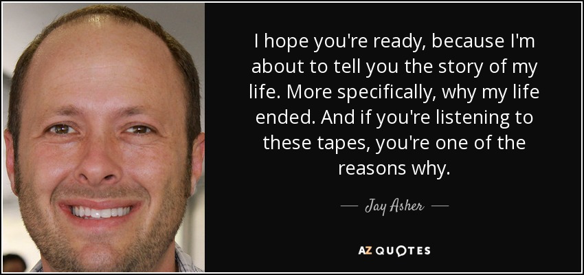 I hope you're ready, because I'm about to tell you the story of my life. More specifically, why my life ended. And if you're listening to these tapes, you're one of the reasons why. - Jay Asher