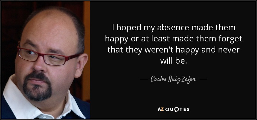 I hoped my absence made them happy or at least made them forget that they weren't happy and never will be. - Carlos Ruiz Zafon