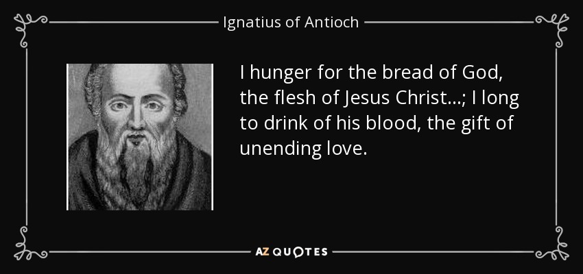 I hunger for the bread of God, the flesh of Jesus Christ ...; I long to drink of his blood, the gift of unending love. - Ignatius of Antioch