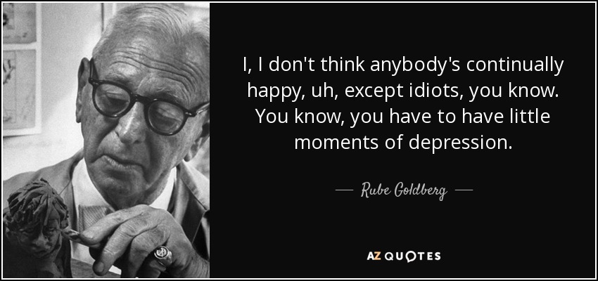 I, I don't think anybody's continually happy, uh, except idiots, you know. You know, you have to have little moments of depression. - Rube Goldberg