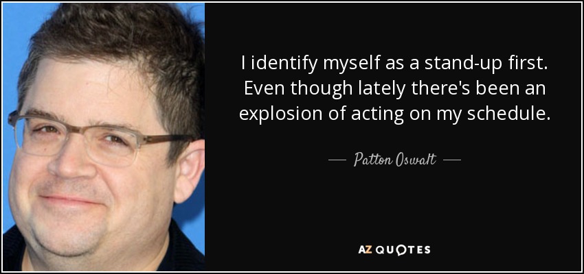 I identify myself as a stand-up first. Even though lately there's been an explosion of acting on my schedule. - Patton Oswalt