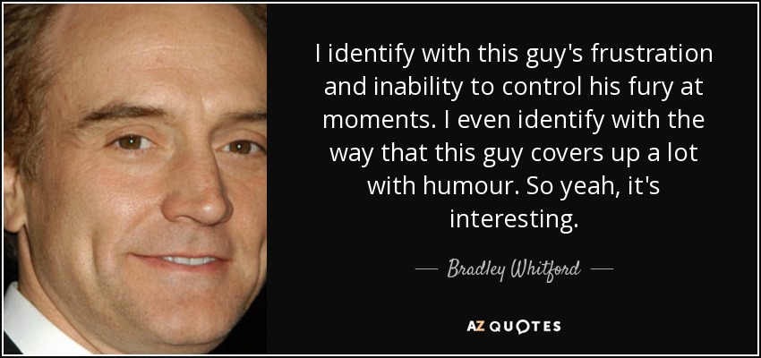 I identify with this guy's frustration and inability to control his fury at moments. I even identify with the way that this guy covers up a lot with humour. So yeah, it's interesting. - Bradley Whitford