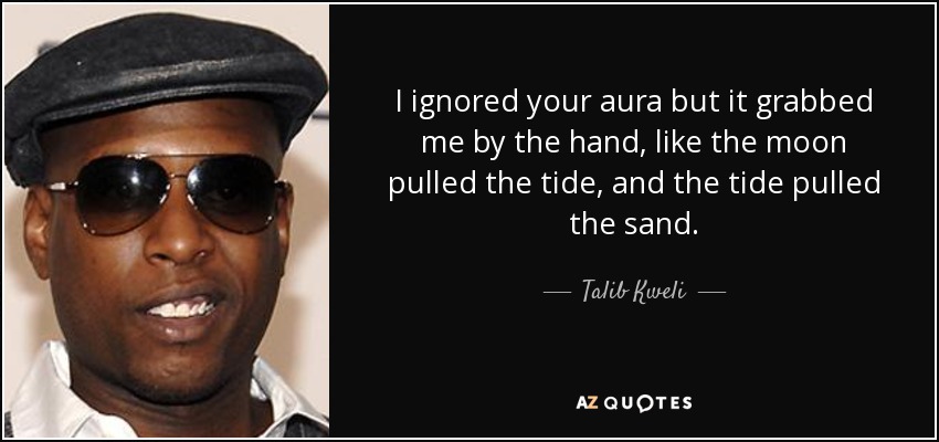 I ignored your aura but it grabbed me by the hand, like the moon pulled the tide, and the tide pulled the sand. - Talib Kweli