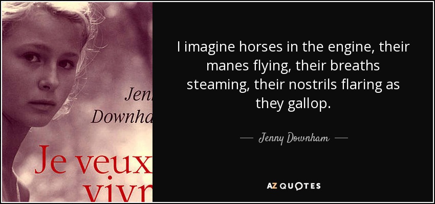 I imagine horses in the engine, their manes flying, their breaths steaming, their nostrils flaring as they gallop. - Jenny Downham