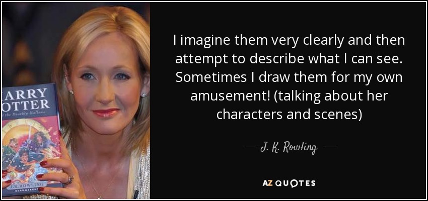 I imagine them very clearly and then attempt to describe what I can see. Sometimes I draw them for my own amusement! (talking about her characters and scenes) - J. K. Rowling