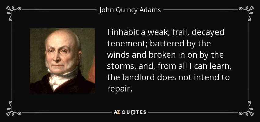 I inhabit a weak, frail, decayed tenement; battered by the winds and broken in on by the storms, and, from all I can learn, the landlord does not intend to repair. - John Quincy Adams