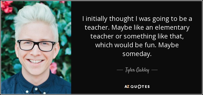 I initially thought I was going to be a teacher. Maybe like an elementary teacher or something like that, which would be fun. Maybe someday. - Tyler Oakley