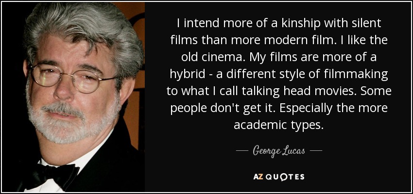 I intend more of a kinship with silent films than more modern film. I like the old cinema. My films are more of a hybrid - a different style of filmmaking to what I call talking head movies. Some people don't get it. Especially the more academic types. - George Lucas