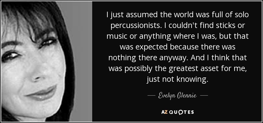 I just assumed the world was full of solo percussionists. I couldn't find sticks or music or anything where I was, but that was expected because there was nothing there anyway. And I think that was possibly the greatest asset for me, just not knowing. - Evelyn Glennie