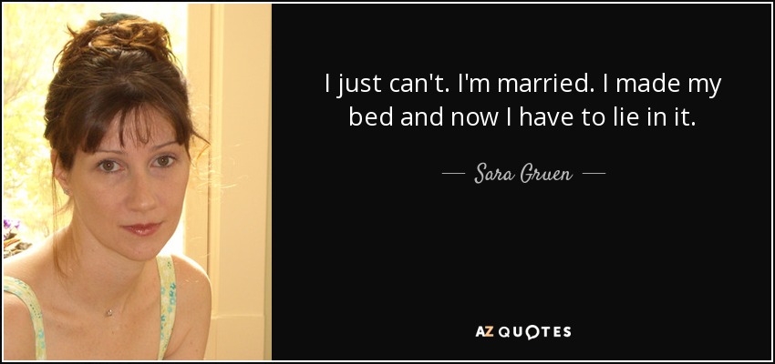 I just can't. I'm married. I made my bed and now I have to lie in it. - Sara Gruen