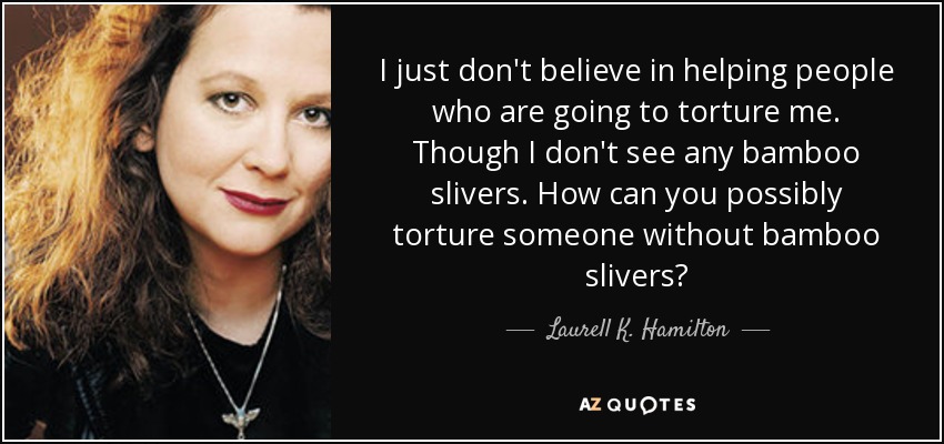 I just don't believe in helping people who are going to torture me. Though I don't see any bamboo slivers. How can you possibly torture someone without bamboo slivers? - Laurell K. Hamilton