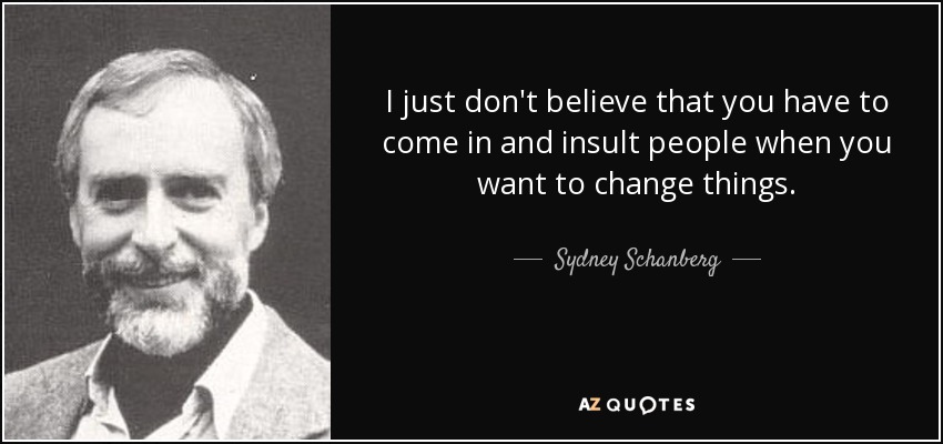 I just don't believe that you have to come in and insult people when you want to change things. - Sydney Schanberg