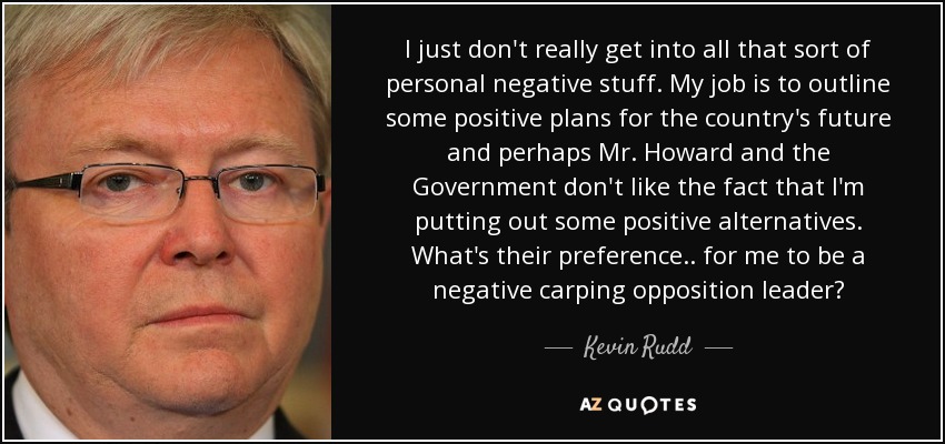 I just don't really get into all that sort of personal negative stuff. My job is to outline some positive plans for the country's future and perhaps Mr. Howard and the Government don't like the fact that I'm putting out some positive alternatives. What's their preference.. for me to be a negative carping opposition leader? - Kevin Rudd