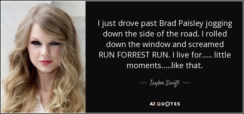 I just drove past Brad Paisley jogging down the side of the road. I rolled down the window and screamed RUN FORREST RUN. I live for….. little moments…..like that. - Taylor Swift