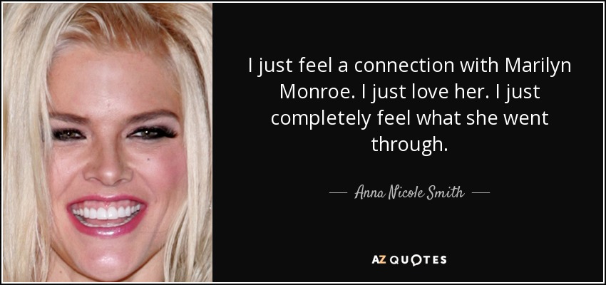 I just feel a connection with Marilyn Monroe. I just love her. I just completely feel what she went through. - Anna Nicole Smith