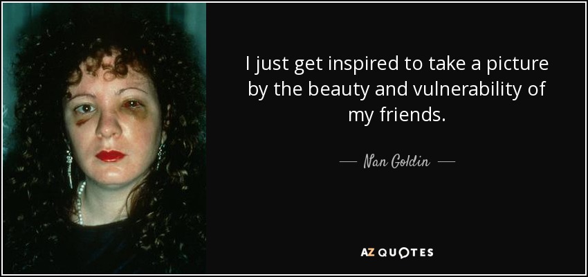 I just get inspired to take a picture by the beauty and vulnerability of my friends. - Nan Goldin