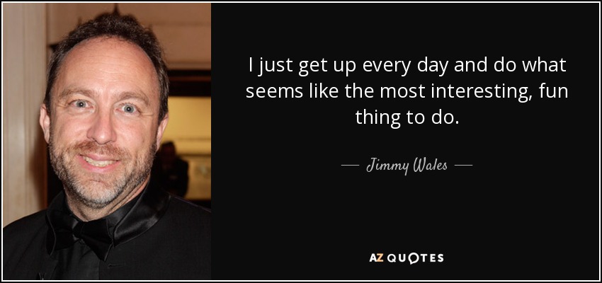 I just get up every day and do what seems like the most interesting, fun thing to do. - Jimmy Wales