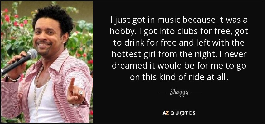 I just got in music because it was a hobby. I got into clubs for free, got to drink for free and left with the hottest girl from the night. I never dreamed it would be for me to go on this kind of ride at all. - Shaggy