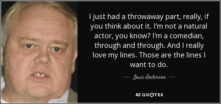 I just had a throwaway part, really, if you think about it. I'm not a natural actor, you know? I'm a comedian, through and through. And I really love my lines. Those are the lines I want to do. - Louie Anderson