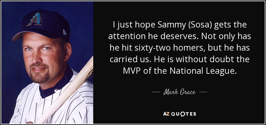 I just hope Sammy (Sosa) gets the attention he deserves. Not only has he hit sixty-two homers, but he has carried us. He is without doubt the MVP of the National League. - Mark Grace