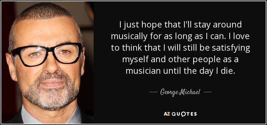 I just hope that I'll stay around musically for as long as I can. I love to think that I will still be satisfying myself and other people as a musician until the day I die. - George Michael