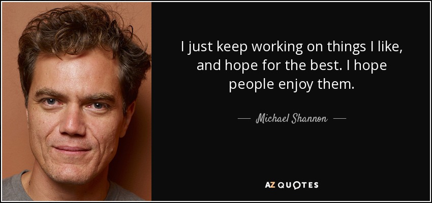 I just keep working on things I like, and hope for the best. I hope people enjoy them. - Michael Shannon