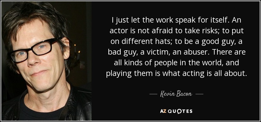 I just let the work speak for itself. An actor is not afraid to take risks; to put on different hats; to be a good guy, a bad guy, a victim, an abuser. There are all kinds of people in the world, and playing them is what acting is all about. - Kevin Bacon
