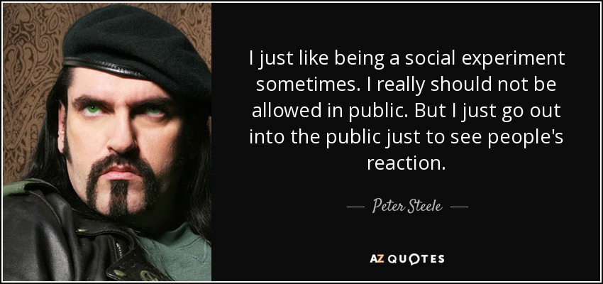 I just like being a social experiment sometimes. I really should not be allowed in public. But I just go out into the public just to see people's reaction. - Peter Steele