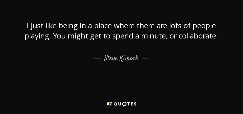 I just like being in a place where there are lots of people playing. You might get to spend a minute, or collaborate. - Steve Kimock