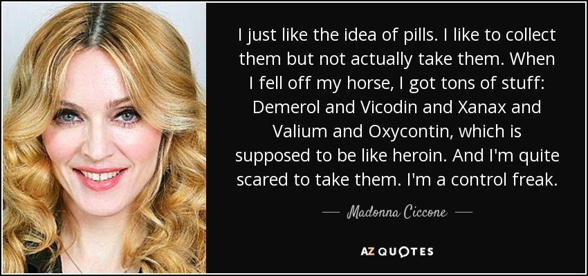 I just like the idea of pills. I like to collect them but not actually take them. When I fell off my horse, I got tons of stuff: Demerol and Vicodin and Xanax and Valium and Oxycontin, which is supposed to be like heroin. And I'm quite scared to take them. I'm a control freak. - Madonna Ciccone