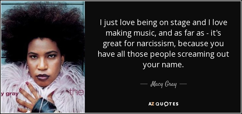 I just love being on stage and I love making music, and as far as - it's great for narcissism, because you have all those people screaming out your name. - Macy Gray