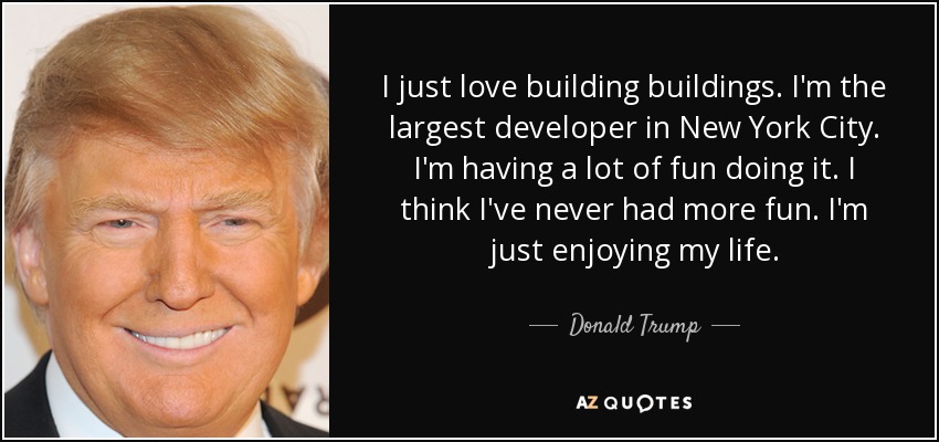 I just love building buildings. I'm the largest developer in New York City. I'm having a lot of fun doing it. I think I've never had more fun. I'm just enjoying my life. - Donald Trump