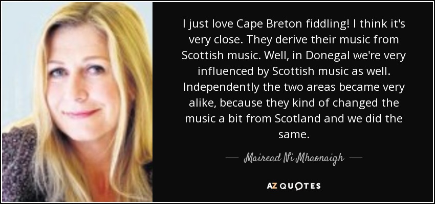 I just love Cape Breton fiddling! I think it's very close. They derive their music from Scottish music. Well, in Donegal we're very influenced by Scottish music as well. Independently the two areas became very alike, because they kind of changed the music a bit from Scotland and we did the same. - Mairead Ni Mhaonaigh