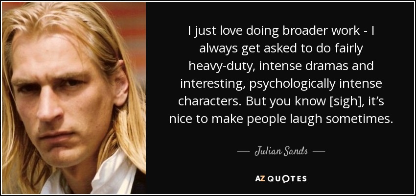 I just love doing broader work - I always get asked to do fairly heavy-duty, intense dramas and interesting, psychologically intense characters. But you know [sigh], it’s nice to make people laugh sometimes. - Julian Sands