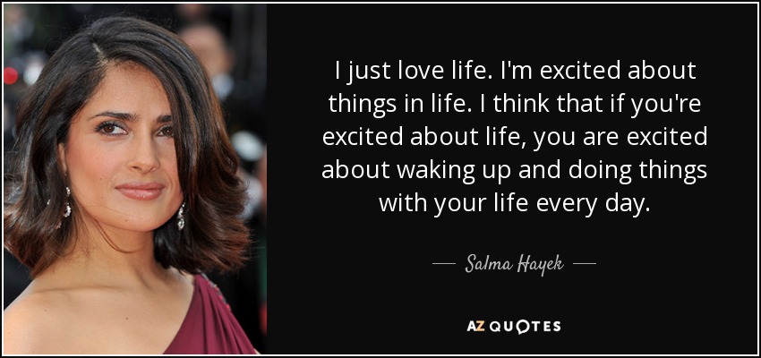I just love life. I'm excited about things in life. I think that if you're excited about life, you are excited about waking up and doing things with your life every day. - Salma Hayek