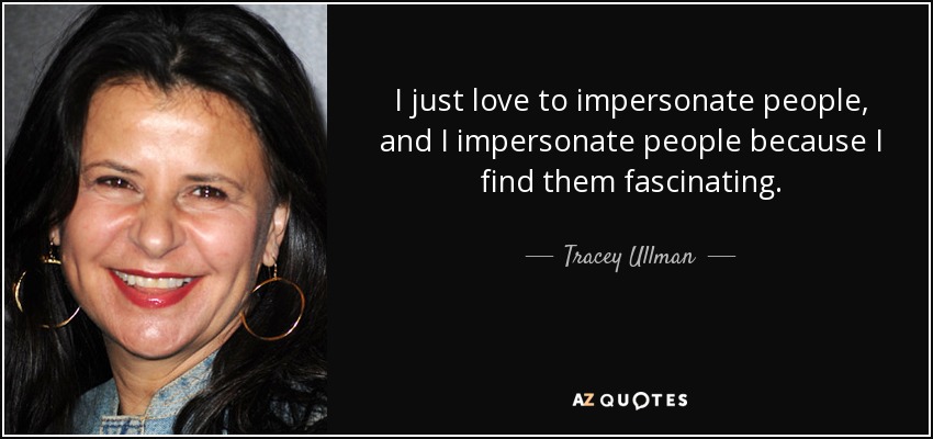 I just love to impersonate people, and I impersonate people because I find them fascinating. - Tracey Ullman