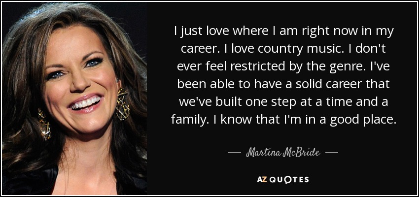 I just love where I am right now in my career. I love country music. I don't ever feel restricted by the genre. I've been able to have a solid career that we've built one step at a time and a family. I know that I'm in a good place. - Martina McBride