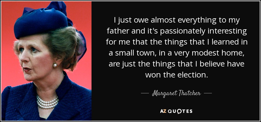 I just owe almost everything to my father and it's passionately interesting for me that the things that I learned in a small town, in a very modest home, are just the things that I believe have won the election. - Margaret Thatcher