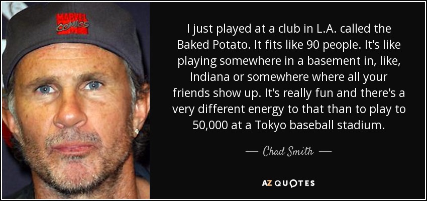 I just played at a club in L.A. called the Baked Potato. It fits like 90 people. It's like playing somewhere in a basement in, like, Indiana or somewhere where all your friends show up. It's really fun and there's a very different energy to that than to play to 50,000 at a Tokyo baseball stadium. - Chad Smith