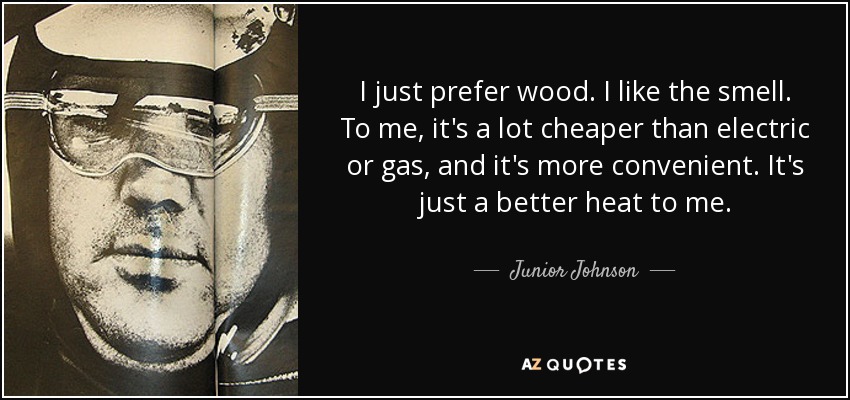 I just prefer wood. I like the smell. To me, it's a lot cheaper than electric or gas, and it's more convenient. It's just a better heat to me. - Junior Johnson