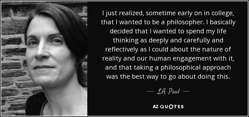 I just realized, sometime early on in college, that I wanted to be a philosopher. I basically decided that I wanted to spend my life thinking as deeply and carefully and reflectively as I could about the nature of reality and our human engagement with it, and that taking a philosophical approach was the best way to go about doing this. - L.A. Paul