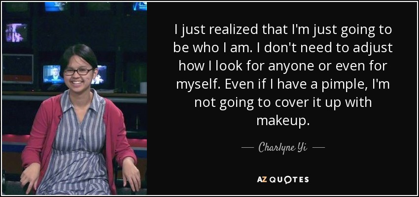 I just realized that I'm just going to be who I am. I don't need to adjust how I look for anyone or even for myself. Even if I have a pimple, I'm not going to cover it up with makeup. - Charlyne Yi