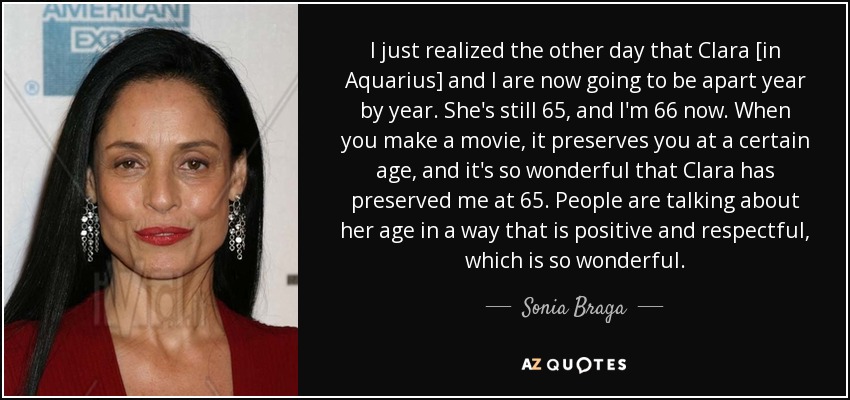 I just realized the other day that Clara [in Aquarius] and I are now going to be apart year by year. She's still 65, and I'm 66 now. When you make a movie, it preserves you at a certain age, and it's so wonderful that Clara has preserved me at 65. People are talking about her age in a way that is positive and respectful, which is so wonderful. - Sonia Braga