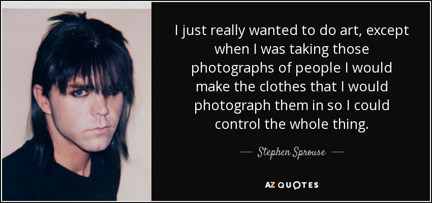 I just really wanted to do art, except when I was taking those photographs of people I would make the clothes that I would photograph them in so I could control the whole thing. - Stephen Sprouse