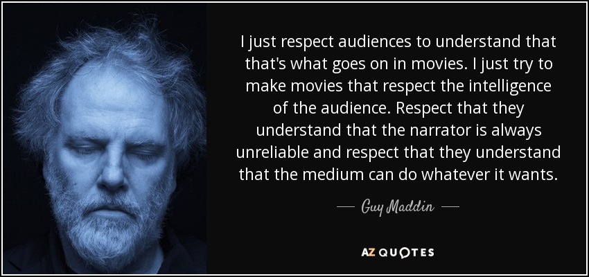 I just respect audiences to understand that that's what goes on in movies. I just try to make movies that respect the intelligence of the audience. Respect that they understand that the narrator is always unreliable and respect that they understand that the medium can do whatever it wants. - Guy Maddin
