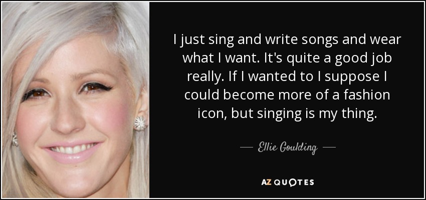 I just sing and write songs and wear what I want. It's quite a good job really. If I wanted to I suppose I could become more of a fashion icon, but singing is my thing. - Ellie Goulding