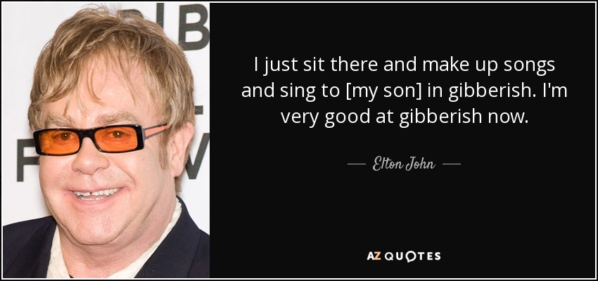 I just sit there and make up songs and sing to [my son] in gibberish. I'm very good at gibberish now. - Elton John